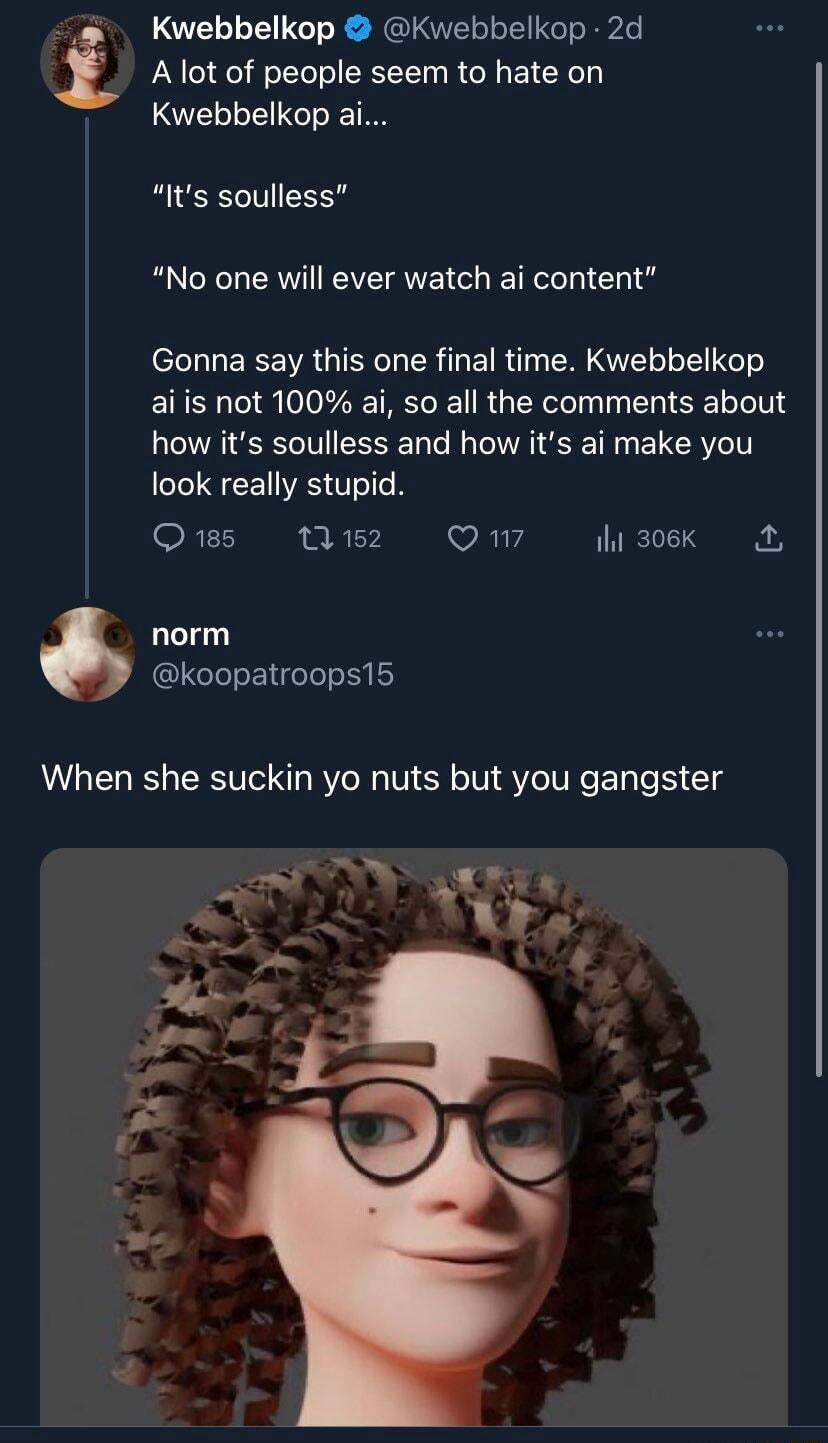 Kwebbelkop Kwebbelkop 2d Alot of people seem to hate on Kwebbelkop ai Its soulless RO KL EEAVEI GHETE I Chl g Gonna say this one final time Kwebbelkop aiis not 100 ai so all the comments about how its soulless and how its ai make you LIS CENES TN SRTERNE RY S R1 A VY S8 norm koopatroops15 When she suckin yo nuts but you gangster