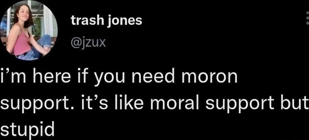 i’m here if you need moron support. it’s like moral support but stupid