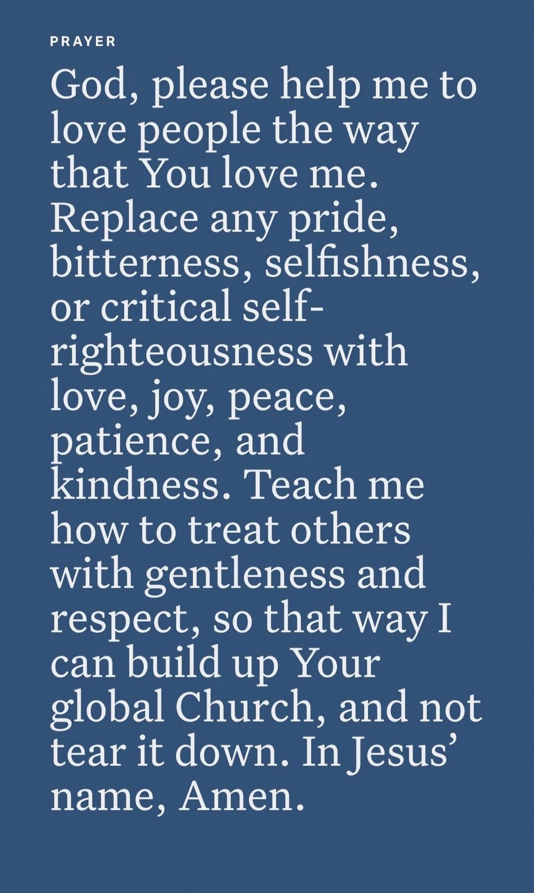 PRAYER God, please help me to love people the way that You love me. Replace any pride, bitterness, selfishness, or critical self-righteousness with love, joy, peace, patience, and kindness. Teach me how to treat others with gentleness and respect, so that way I can build up Your global Church, and not tear it down. In Jesus’ name, Amen.