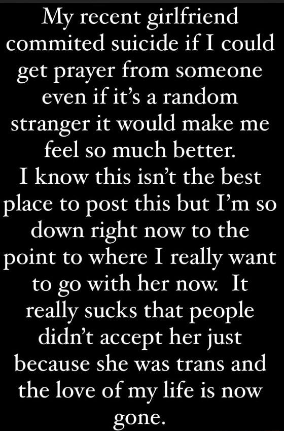 My recent girlfriend commited suicide if I could get prayer from someone even if its a random stranger it would make me feel so much better I know this isnt the best place to post this but Im so down right now to the point to where I really want to go with her now It really sucks that people didnt accept her just because she was trans and the love of my life is now gone