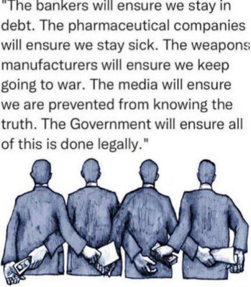 Ihe bankers will ensure we stay In debt The pharmaceutical companies will ensure we stay sick The weapons manufacturers will ensure we keep going to war The media will ensure we are prevented from knowing the truth The Government will ensure all of this is done legally