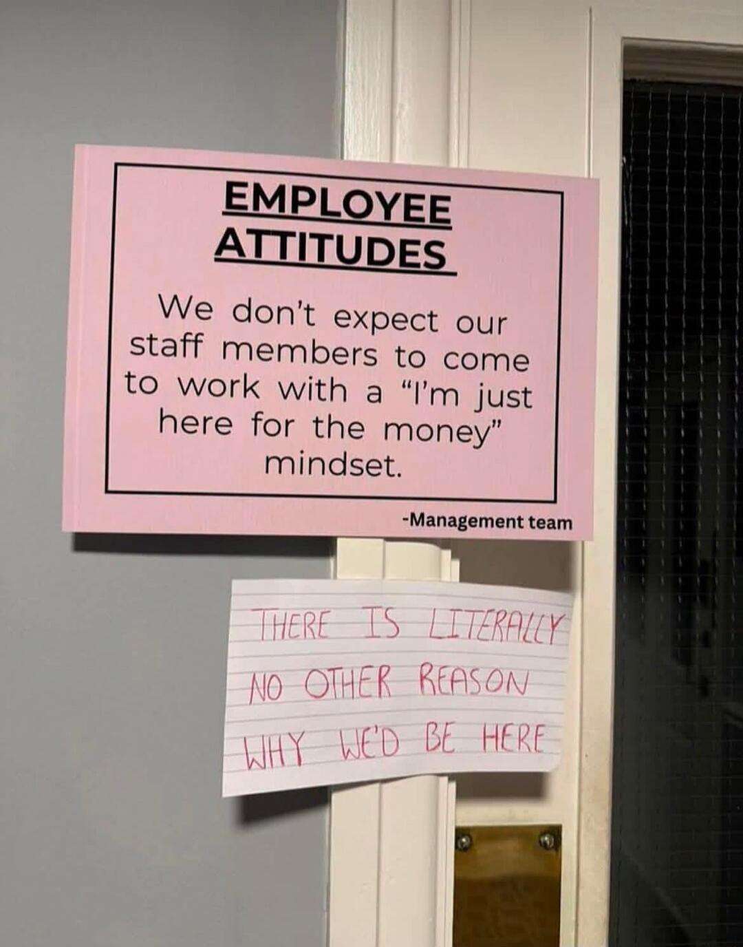 EMPLOYEE ATTITUDES. We don't expect our staff members to come to work with a 'I'm just here for the money' mindset. -Management team. THERE IS LITERALLY NO OTHER REASON WHY WE'D BE HERE