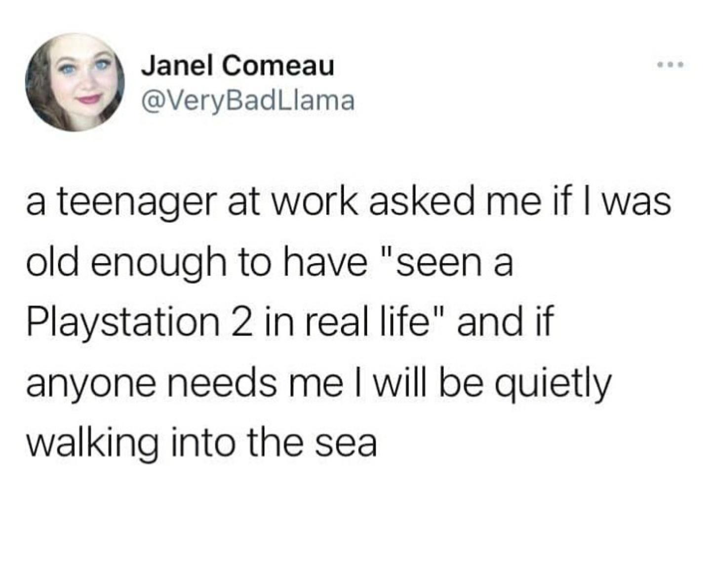 Janel Comeau g VeryBadlLlama a teenager at work asked me if was old enough to have seen a Playstation 2 in real life and if anyone needs me will be quietly walking into the sea