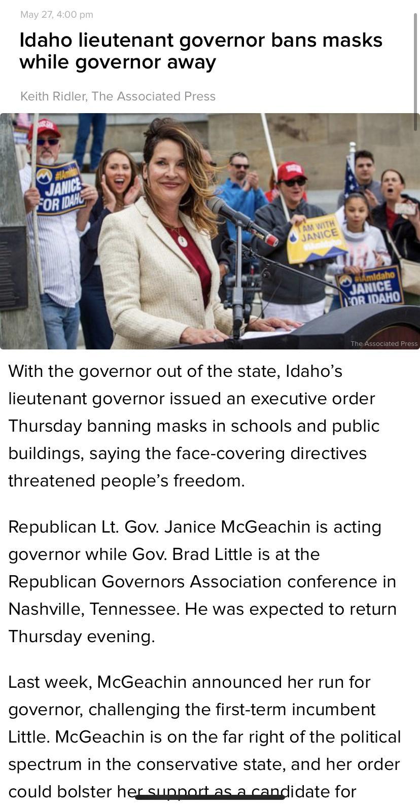Idaho lieutenant governor bans masks while governor away Keith Ridler The Associated Press With the governor out of the state Idahos lieutenant governor issued an executive order Thursday banning masks in schools and public buildings saying the face covering directives threatened peoples freedom Republican Lt Gov Janice McGeachin is acting governor while Gov Brad Little is at the Republican Govern
