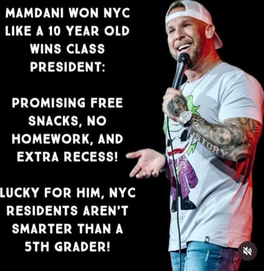 MAMDANI WON NYC LIKE A 10 YEAR OLD WINS CLASS PRESIDENT:
PROMISING FREE SNACKS, NO HOMEWORK, AND EXTRA RECESS!
LUCKY FOR HIM, NYC RESIDENTS AREN'T SMARTER THAN A 5TH GRADER!