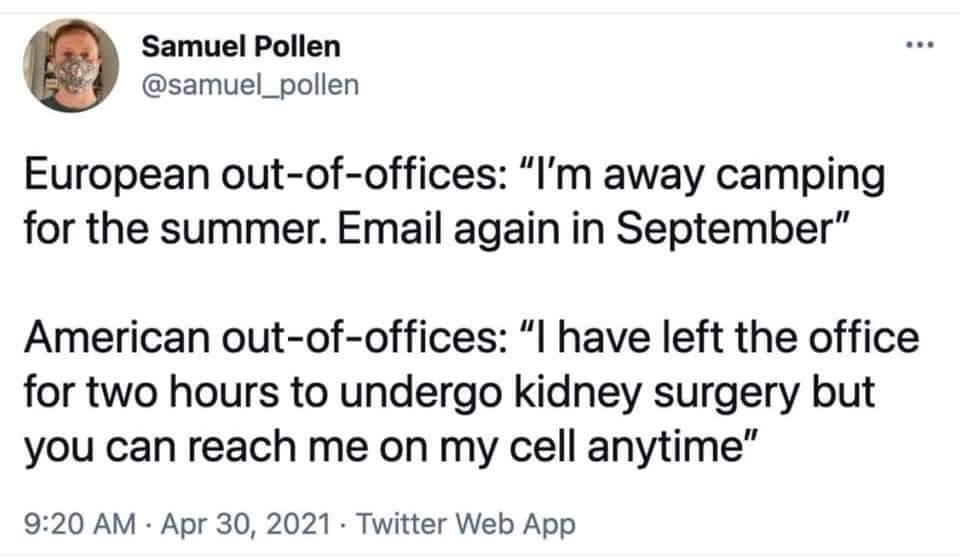 Samuel Pollen samuel_pollen European out of offices Im away camping for the summer Email again in September American out of offices l have left the office for two hours to undergo kidney surgery but you can reach me on my cell anytime 920 AM Apr 30 2021 Twitter Web App