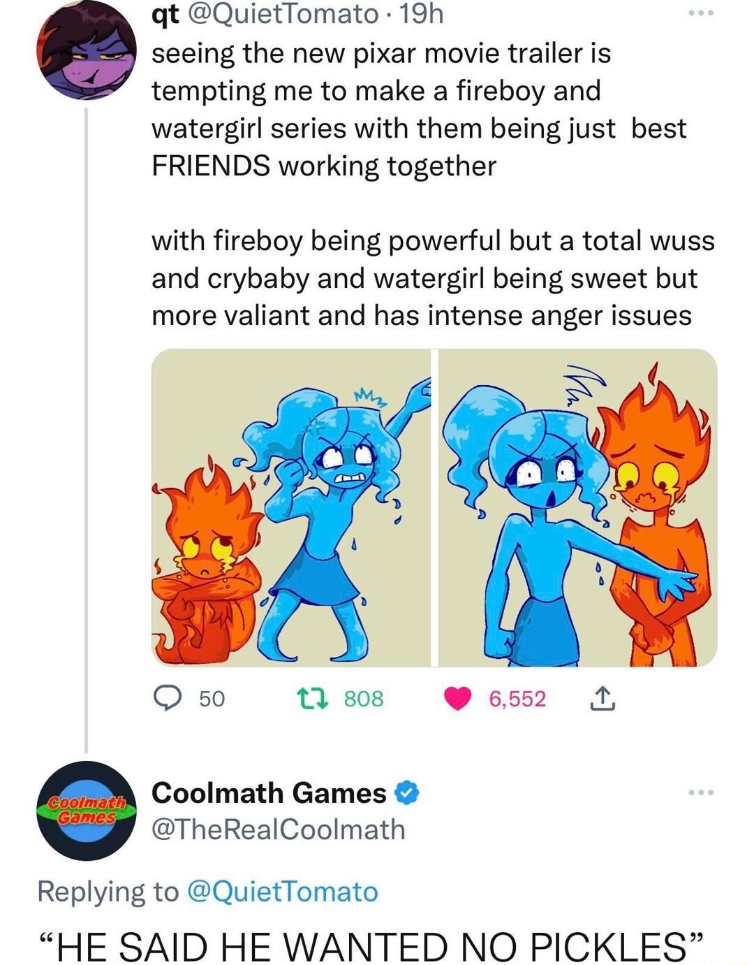 qt QuietTomato 19h seeing the new pixar movie trailer is tempting me to make a fireboy and watergirl series with them being just best FRIENDS working together with fireboy being powerful but a total wuss and crybaby and watergirl being sweet but more valiant and has intense anger issues O 50 tsos 652 Coolmath Games TheRealCoolmath Replying to QuietTomato HE SAID HE WANTED NO PICKLES