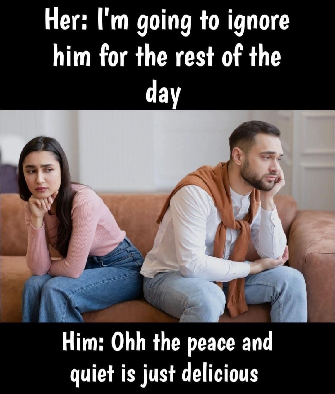 Her: I'm going to ignore him for the rest of the day. Him: Ohh the peace and quiet is just delicious.