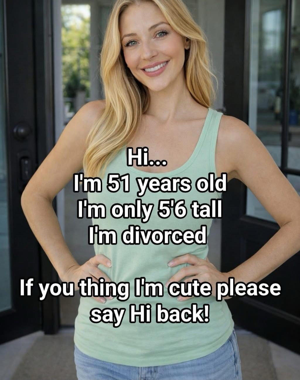 Hi... I'm 51 years old I'm only 5'6 tall I'm divorced If you thing I'm cute please say Hi back!