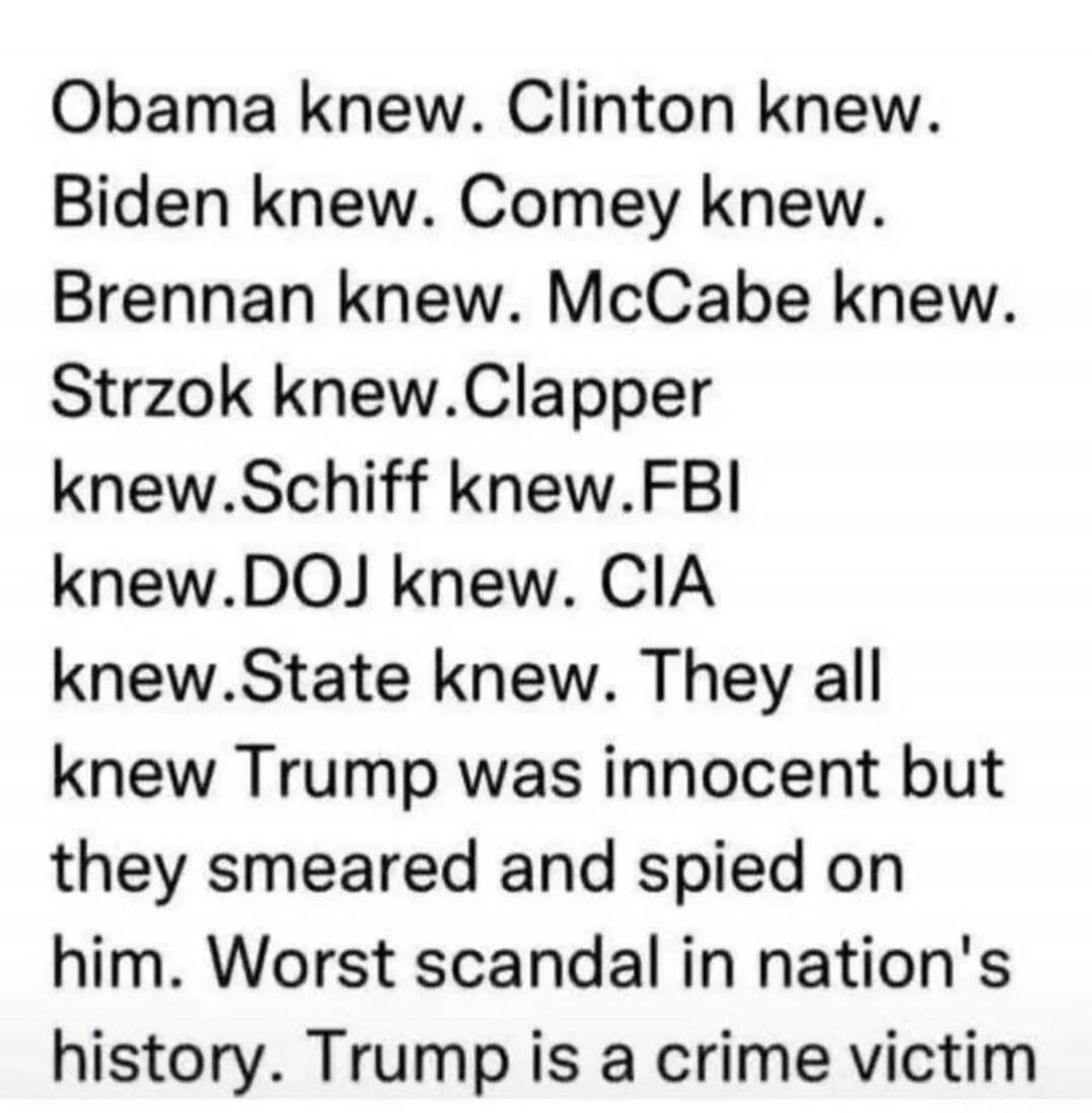 Obama knew. Clinton knew. Biden knew. Comey knew. Brennan knew. McCabe knew. Strzok knew. Clapper knew. Schiff knew. FBI knew. DOJ knew. CIA knew. State knew. They all knew Trump was innocent but they smeared and spied on him. Worst scandal in nation's history. Trump is a crime victim.