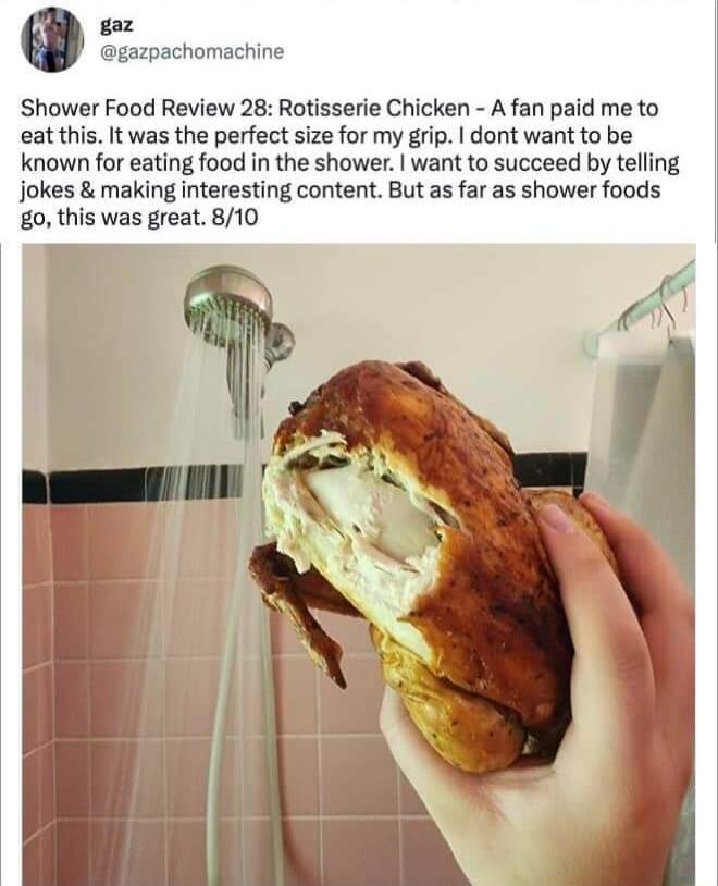 Shower Food Review 28 Rotisserie Chicken A fan paid me to eat this It was the perfect size for my grip dont want to be known for eating food in the shower want to succeed by telling jokes making interesting content But as far as shower foods g0 this was great 810