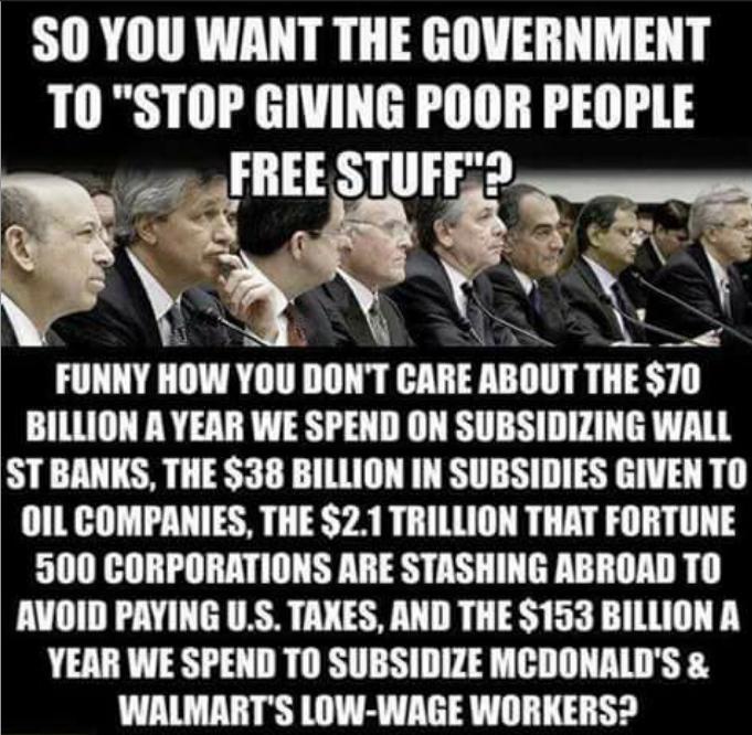S0 YOU WANT THE GOVERNMENT TII STOP GIVING POOR PEOPLE FIIEE STIIIF t Q k_ e IIIIIIY IIOW Yllll DONT BIIIE ABIIIIT THEST0 BILLION A YEAR WE SPEND ON SUBSIDIZING WALL STBANKS THE 38 BILLION IN SUBSIDIES GIVEN TO OIL COMPANIES THE 21 TRILLION THAT FORTUNE 500 CORPORATIONS ARE STASHING ABROAD TO AVOID PAYING US TAXES AND THE 153 BILLION A YEAR WE SPEND TO SUBSIDIZE MCDONALDS WALMARTS LOW WAGE WORKERS