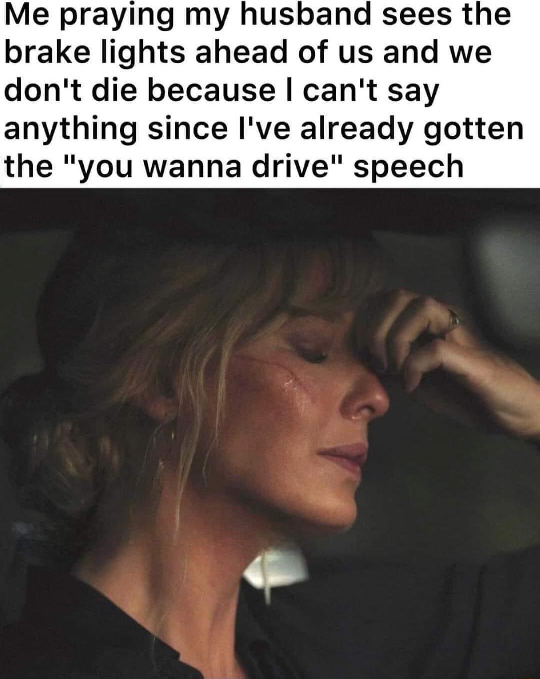 Me praying my husband sees the brake lights ahead of us and we dont die because cant say anything since Ive already gotten the you wanna drive speech