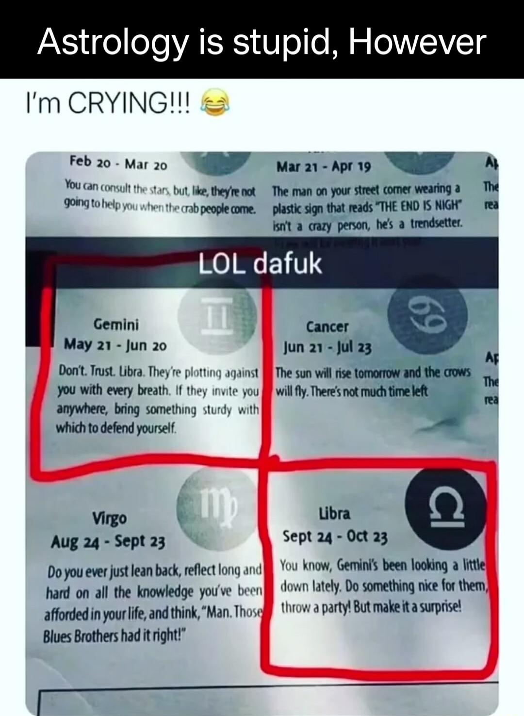 Astrology is stupid However Im CRYING 2 TR o W ancon e eyt The man o your streel comer wearing 3 The e R e ot 8 caty penon bes 3 trendsete LOL dafuk Gemini May 21 Jun 20 Jun 21 Jul 23 Dont Trust b Ty 111 gt The s wil e oo nd the cows 90 With every beeath 1 e you J wil Theres ek mach et anywhere bing somethng 111ty wih whichto defend yourse azx Ubra Virgo Septaq Oct23 Aug 24 Sept 23 Doyou everjutea