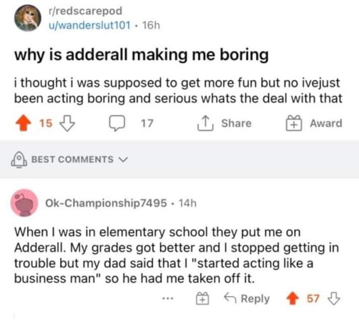 rfredscarepod uwanderslut101 16h why is adderall making me boring i thought i was supposed to get more fun but no ivejust been acting boring and serious whats the deal with that 15 17 T Share Award 20 O 5 BEST COMMENTS v Ok Championship7495 14h When was in elementary school they put me on Adderall My grades got better and stopped getting in trouble but my dad said that started acting like a busine