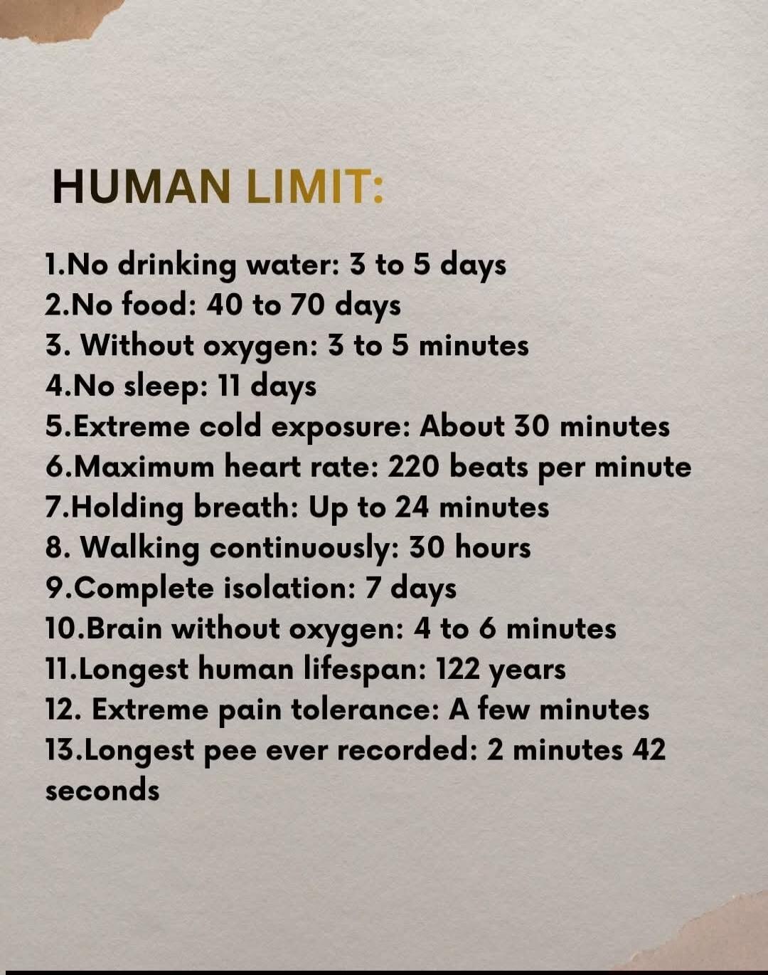 HUMAN LIMIT: 1. No drinking water: 3 to 5 days 2. No food: 40 to 70 days 3. Without oxygen: 3 to 5 minutes 4. No sleep: 11 days 5. Extreme cold exposure: About 30 minutes 6. Maximum heart rate: 220 beats per minute 7. Holding breath: Up to 24 minutes 8. Walking continuously: 30 hours 9. Complete isolation: 7 days 10. Brain without oxygen: 4 to 6 mi