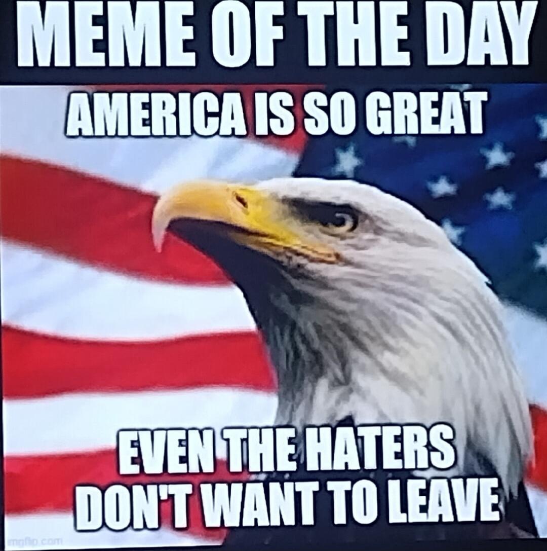 MEME OF THE DAY
AMERICA IS SO GREAT
EVEN THE HATERS DON'T WANT TO LEAVE