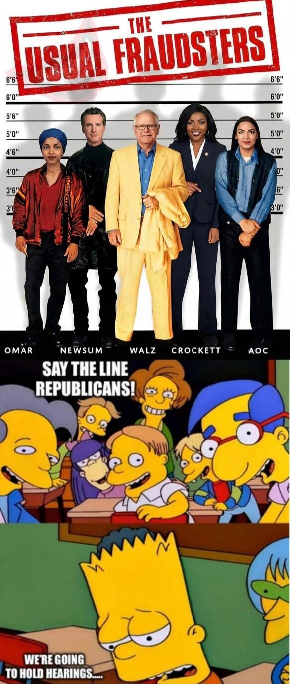 THE USUAL FRAUDSTERS
OMAR  NEWSUM  WALZ  CROCKETT  AOC
SAY THE LINE REPUBLICANS!
WE'RE GOING TO HOLD HEARINGS...