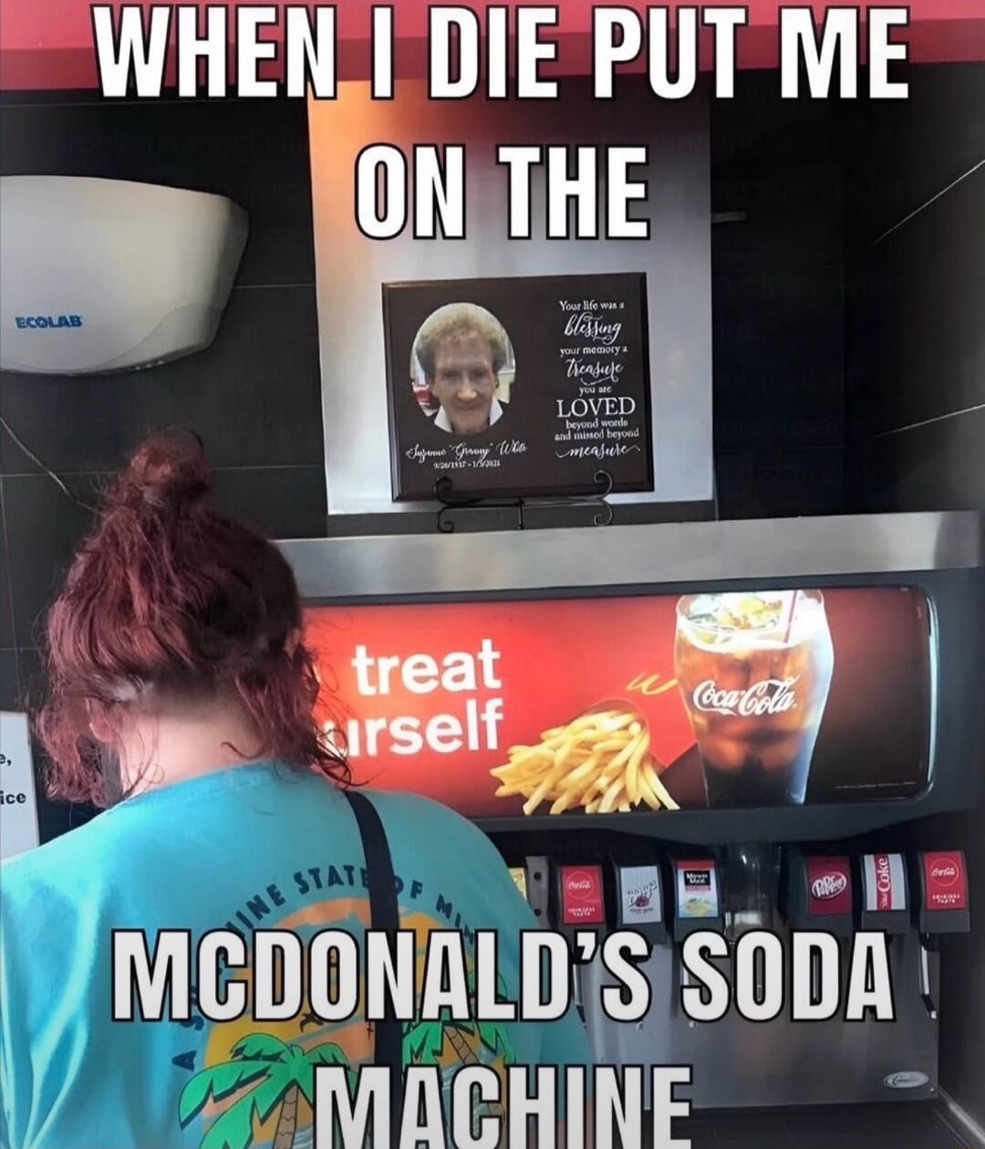 WHEN I DIE PUT ME ON THE MCDONALD'S SODA MACHINE. ECOLAB. treat yourself. Coca-Cola. Your life was a blessing your memory a treasure you are LOVED beyond words and missed beyond measure. Suzanne 'Granny' Wile 9/26/1937 - 1/9/2021.
