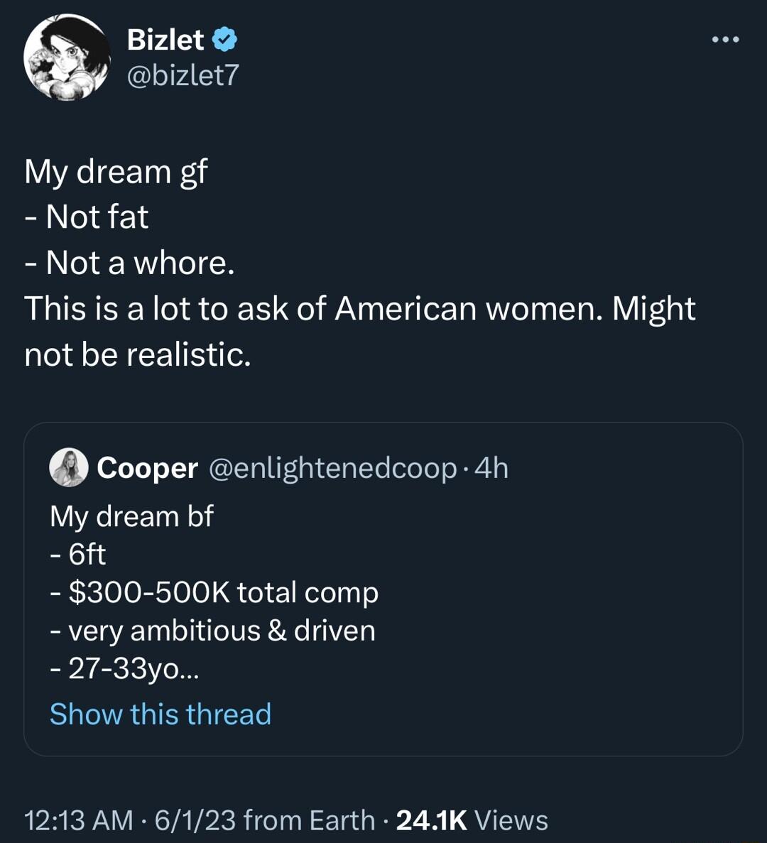 Bizlet bizlet My dream gf Not fat Not a whore This is a lot to ask of American women Might not be realistic Cooper enlightenedcoop 4h My dream bf 6ft 300 500K total comp very ambitious driven 27 33y0 BUEAGIERGIEET AM 6123 from Earth 241K Views