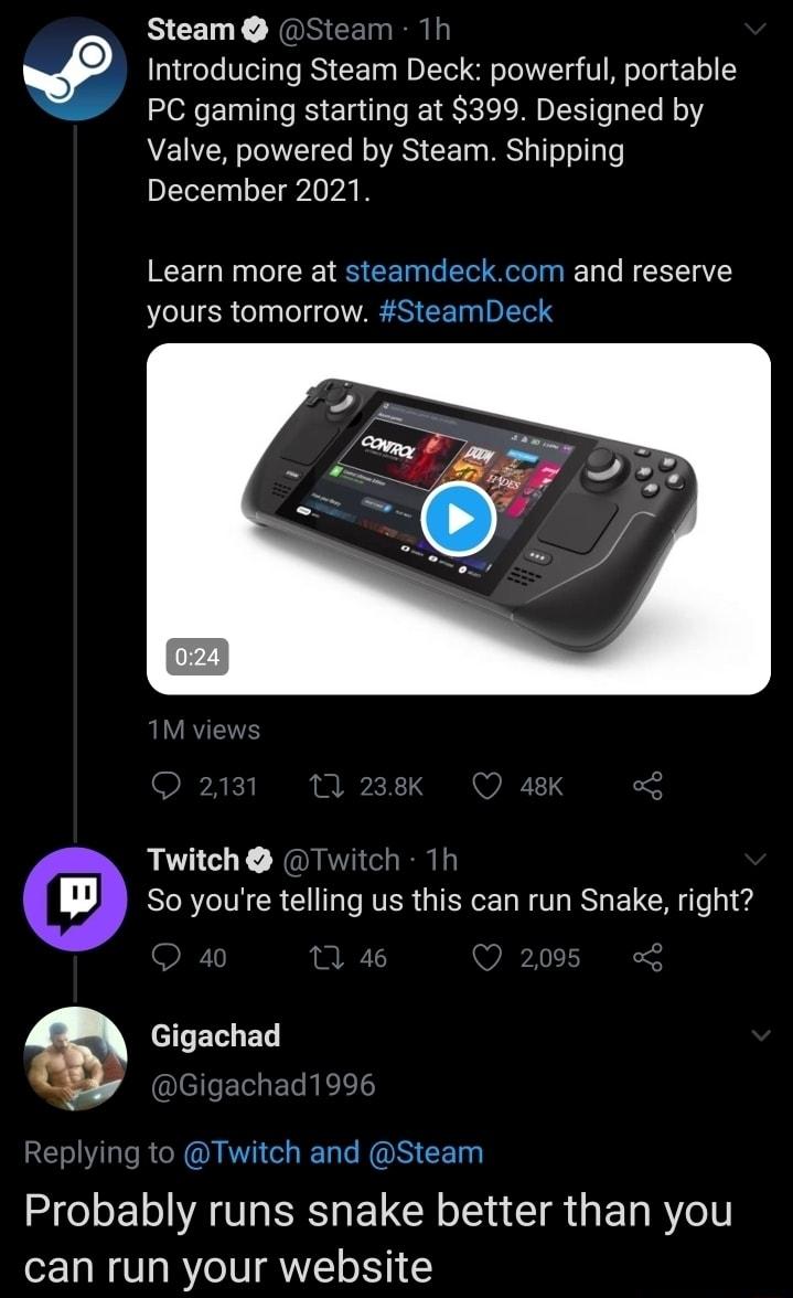 Introducing Steam Deck powerful portable PC gaming starting at 399 Designed by Valve powered by Steam Shipping December 2021 Learn more at steamdeckcom and reserve yours tomorrow SteamDeck Twitch Twitch 1h w So youre telling us this can run Snake right Gigachad IEIleETe T N L REI RN QIO ROS CE L Probably runs snake better than you can run your website