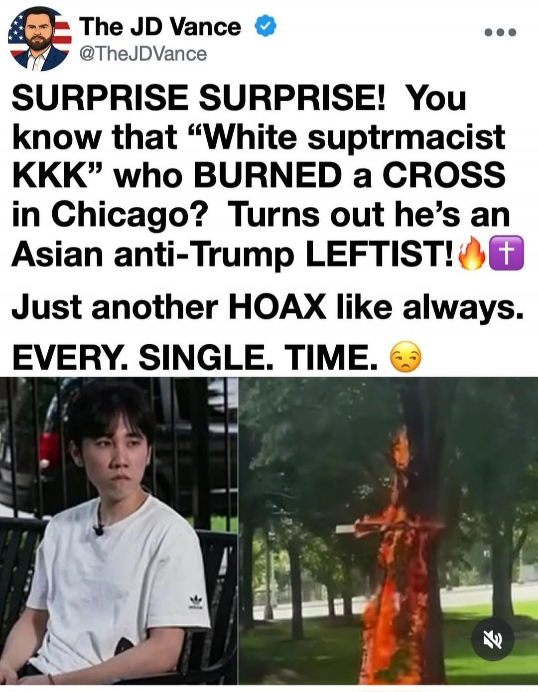 SURPRISE SURPRISE! You know that 'White suptrmacist KKK' who BURNED a CROSS in Chicago? Turns out he's an Asian anti-Trump LEFTIST! Just another HOAX like always. EVERY. SINGLE. TIME.