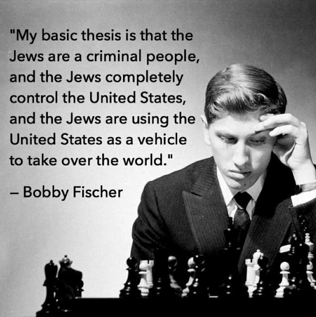 My basic thesis is that the Jews are a criminal people and the Jews completely control the United States and the Jews are using the United States as a vehicle to take over the world Bobby Fischer