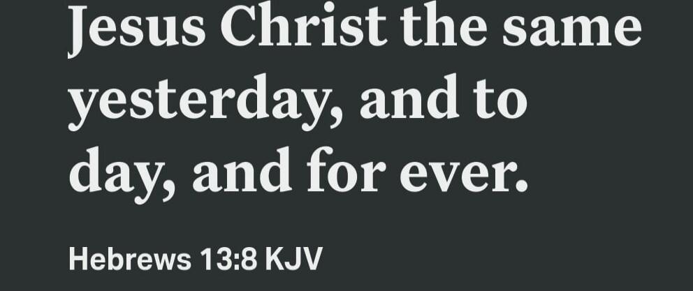 Jesus Christ the same yesterday, and to day, and for ever. Hebrews 13:8 KJV