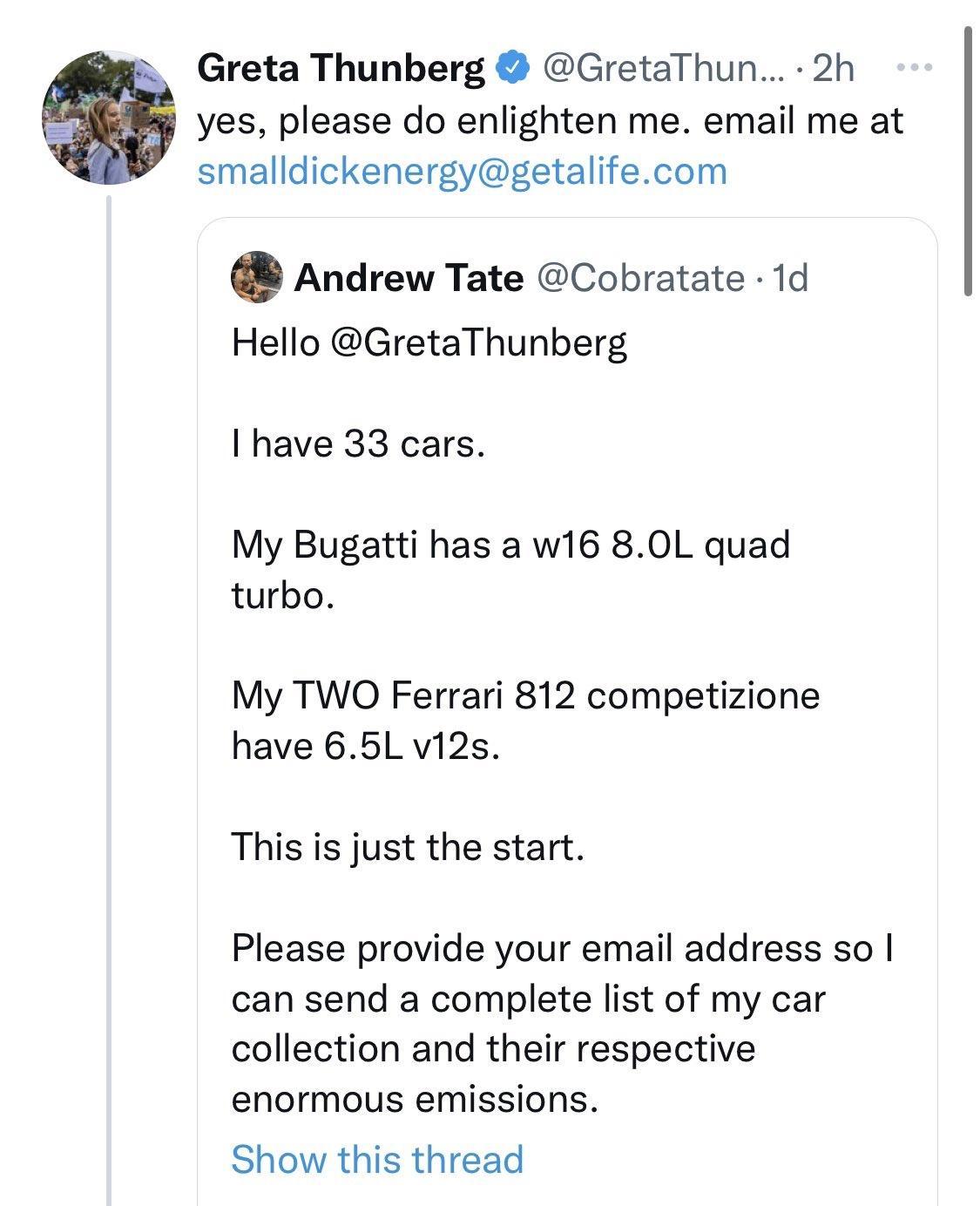 Greta Thunberg GretaThun 2h yes please do enlighten me email me at smalldickenergygetalifecom Andrew Tate Cobratate 1d Hello GretaThunberg have 33 cars My Bugatti has a w16 80L quad turbo My TWO Ferrari 812 competizione have 65L vi2s This is just the start Please provide your email address so can send a complete list of my car collection and their respective enormous emissions Show this thread