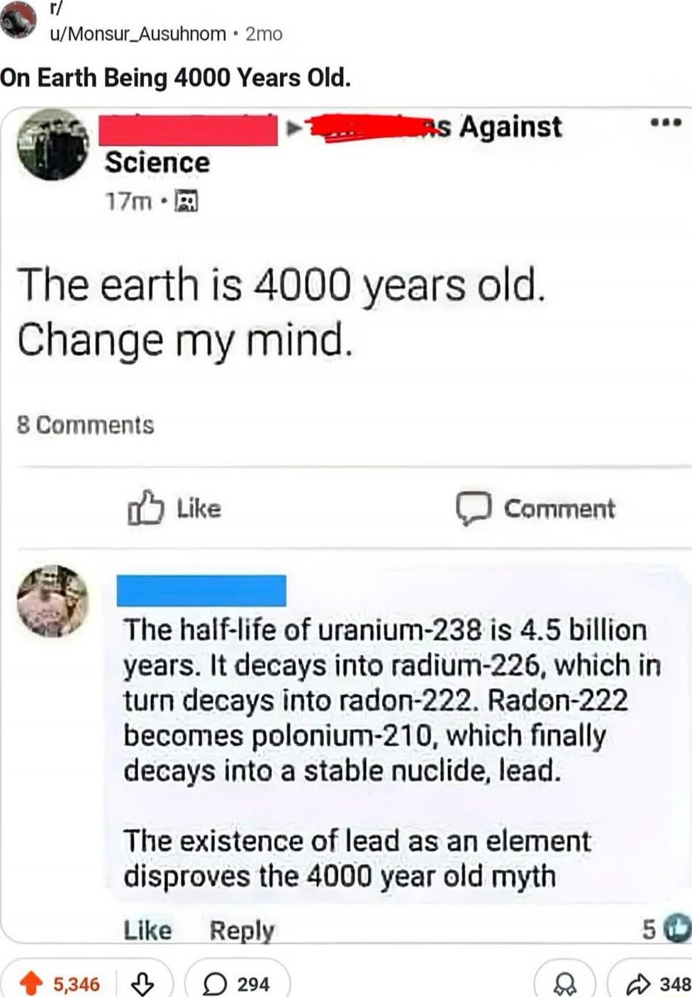 The earth is 4000 years old. Change my mind.

The half-life of uranium-238 is 4.5 billion years. It decays into radium-226, which in turn decays into radon-222. Radon-222 becomes polonium-210, which finally decays into a stable nuclide, lead.
The existence of lead as an element disproves the 4000 year old myth