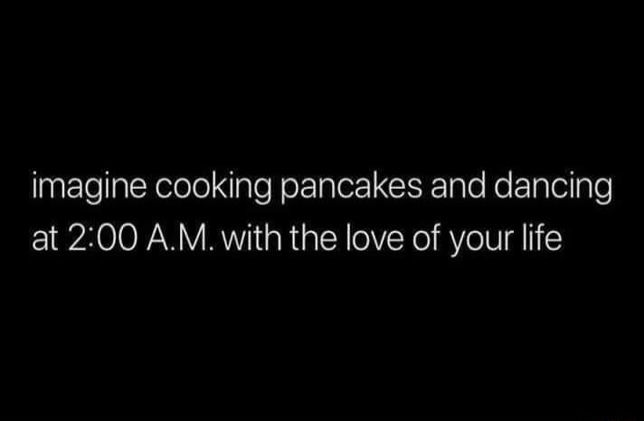 imagine cooking pancakes and dancing at 200 AM with the love of your life