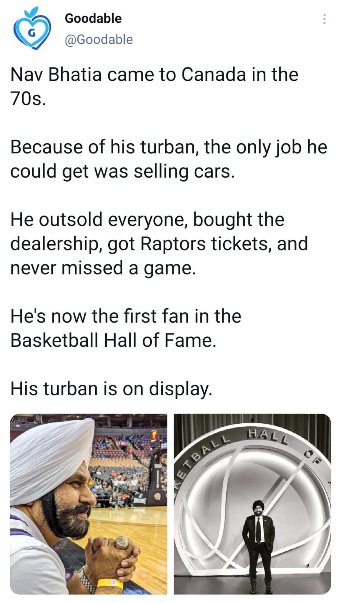 Y Goodable Goodable Nav Bhatia came to Canada in the 70s Because of his turban the only job he could get was selling cars He outsold everyone bought the dealership got Raptors tickets and never missed a game Hes now the first fan in the Basketball Hall of Fame His turban is on display