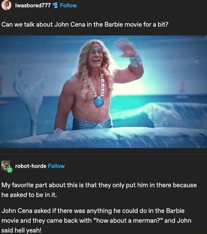 iwasbored777 Follow Can we talk about John Cena in the Barbie movie for a bit 4 robot horde o My favorite part about this is that they only put him in there because he asked to be int John Cena asked if there was anything he could do in the Barbie movie and they came back with how about a merman and John id hell yeah