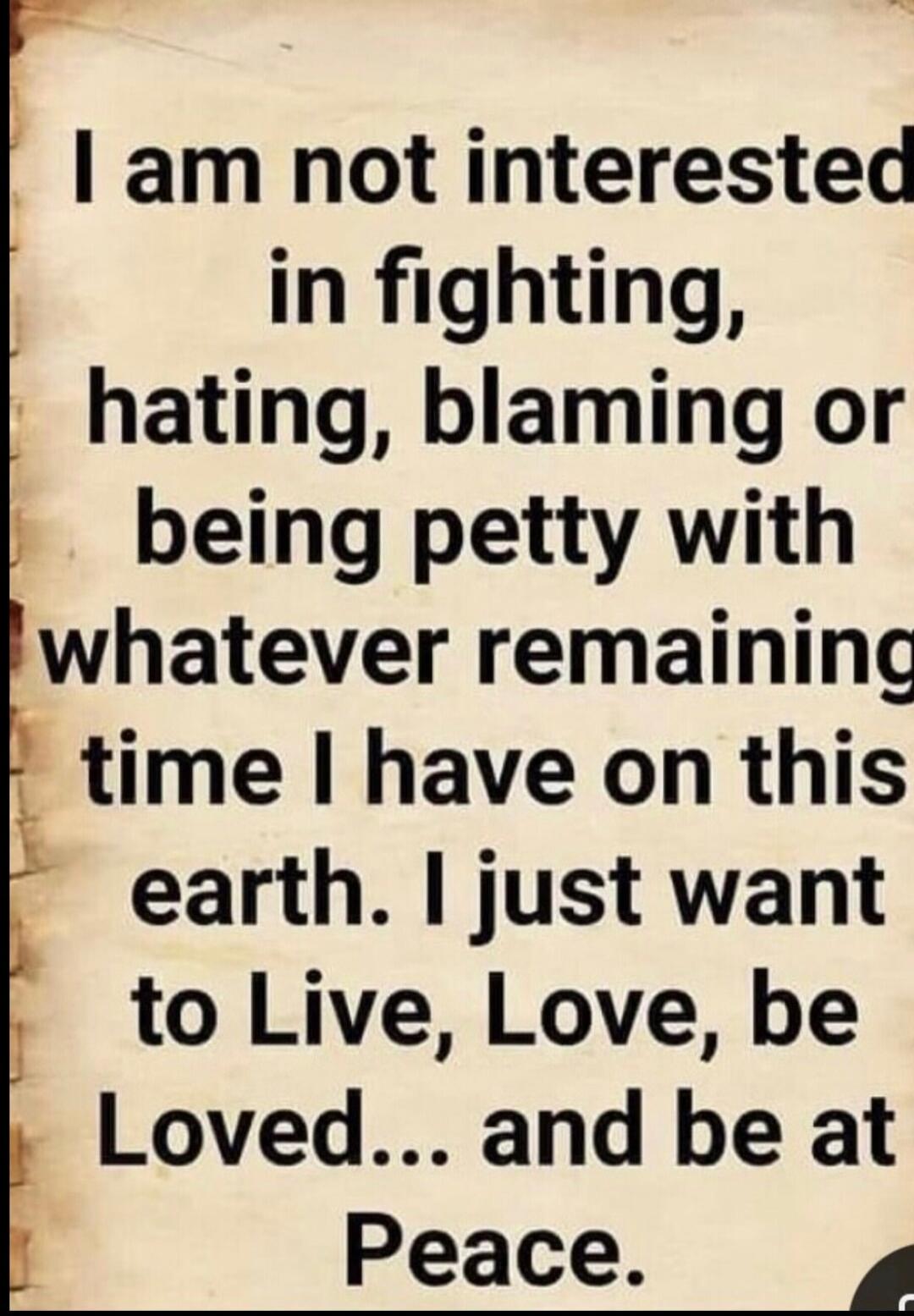 I am not interested in fighting, hating, blaming or being petty with whatever remaining time I have on this earth. I just want to Live, Love, be Loved... and be at Peace.
