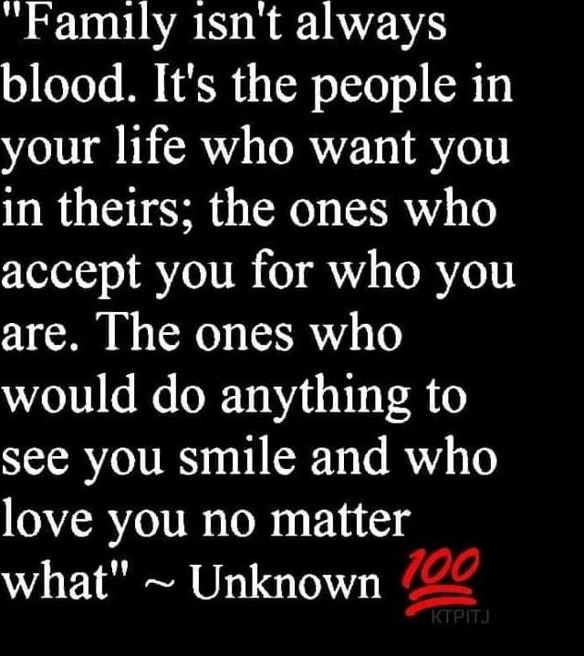 Family 1snt always blood Its the people in your life who want you in theirs the ones who accept you for who you are The ones who would do anything to see you smile and who love you no matter what Unknown g