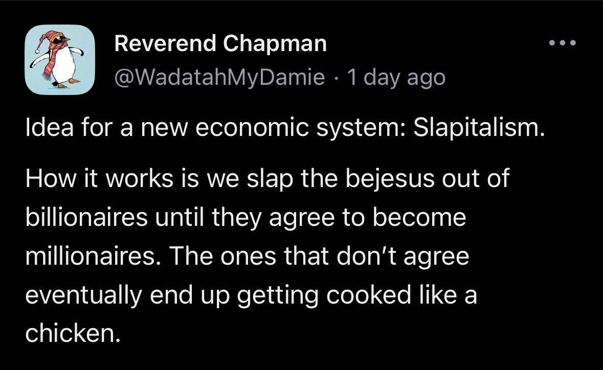 Reverend Chapman WadatahMyDamie 1day ago LR R RISy Te I TSV I HIS ETO T ET S N How it works is we slap the bejesus out of billionaires until they agree to become millionaires The ones that dont agree eventually end up getting cooked like a GO