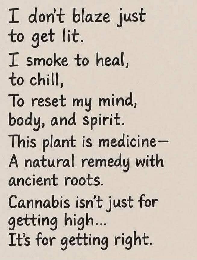 I don’t blaze just to get lit. I smoke to heal, to chill, To reset my mind, body, and spirit. This plant is medicine— A natural remedy with ancient roots. Cannabis isn’t just for getting high... It’s for getting right.