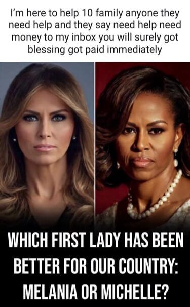 I'm here to help 10 family anyone they need help and they say need help need money to my inbox you will surely got blessing got paid immediately WHICH FIRST LADY HAS BEEN BETTER FOR OUR COUNTRY: MELANIA OR MICHELLE?