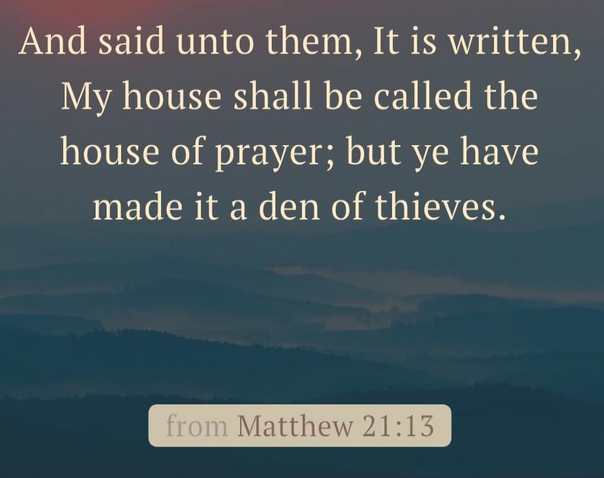 And said unto them, It is written, My house shall be called the house of prayer; but ye have made it a den of thieves.
from Matthew 21:13