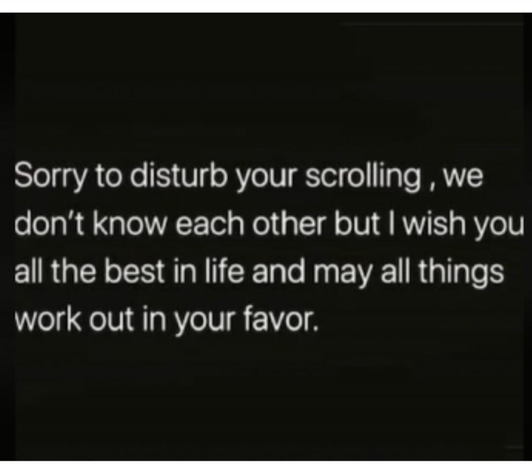 Sorry to disturb your scrolling, we don't know each other but I wish you all the best in life and may all things work out in your favor.