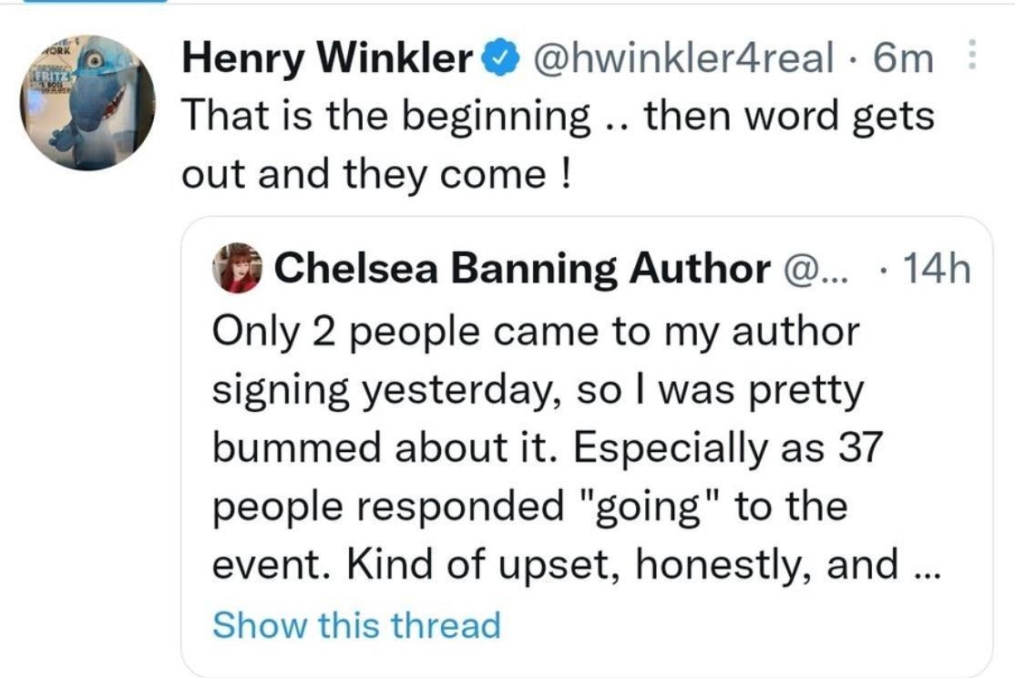 Henry Winkler hwinklerdreal 6m That is the beginning then word gets out and they come Chelsea Banning Author 14h Only 2 people came to my author signing yesterday so was pretty bummed about it Especially as 37 people responded going to the event Kind of upset honestly and Show this thread Qs ne Q 3