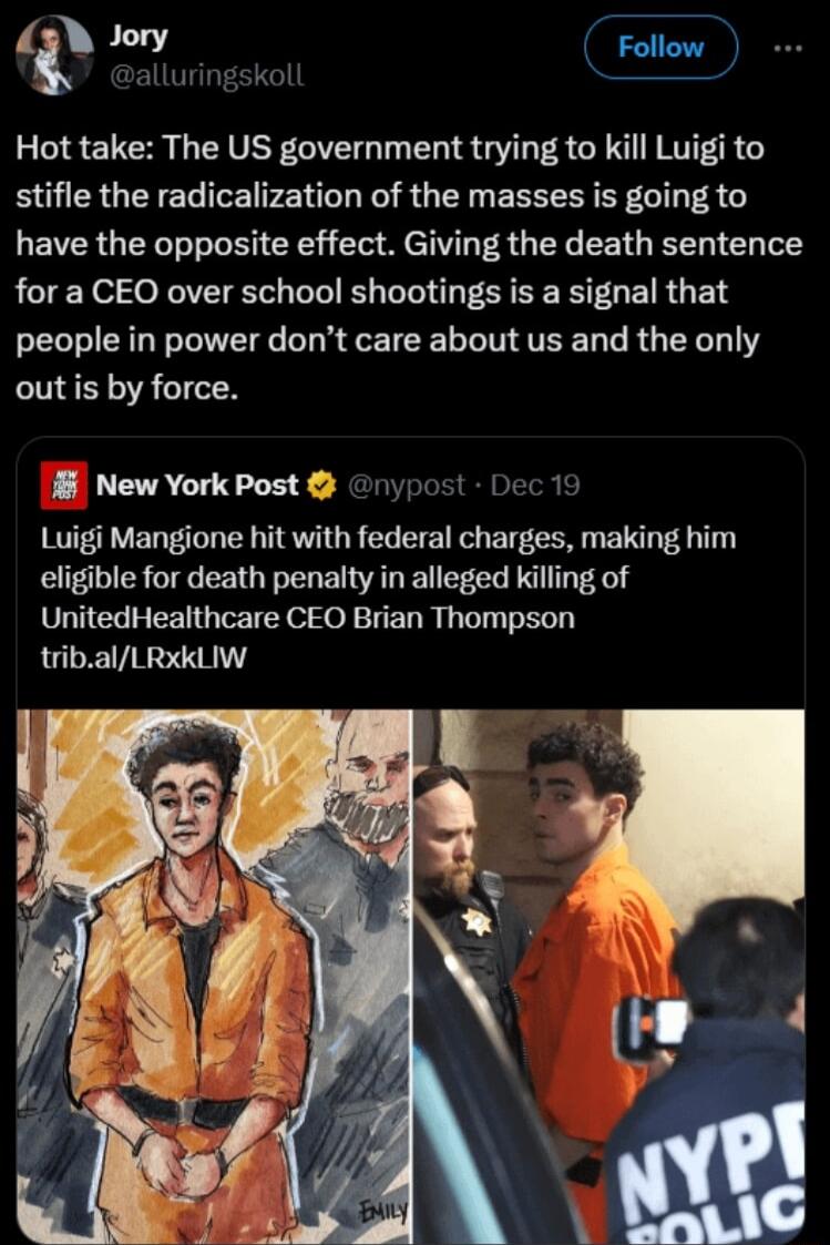 Hot take The US government trying to kill Luigi to stifle the radicalization of the masses is going to have the opposite effect Giving the death sentence for a CEO over school shootings is a signal that people in power dont care about us and the only out is by force B New York Post rypost Dec 19 Luigi Mangione hit with federal charges making him eligible for death penalty in alleged killing of Uni