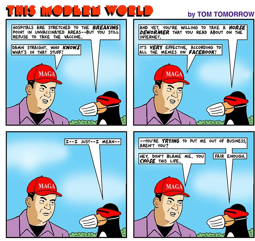 TLL LCLLLL WCLLL by TOM TOMORROW HOSPITALS ARE STRETCHED To THE BREAKING POINT IN_ UNVACCINATED AREAS BUT YoU STILL REFUSE TO TAKE THE VACCINE AND YET YOURE WILLING To TAKE A HORSE DEWORMER THAT You READ ABOUT ON THE INTERNET DAMN STRAIGHT WHO KNOWS WHATS IN_THAT STUFF ITS VERY EFFECTIVE ACCORDING To ALL THE MEMES ON FACEBOOK YOURE TRYING TO PUT ME OUT OF BUSINESS ARENT You HEY DONT BLAME ME You F