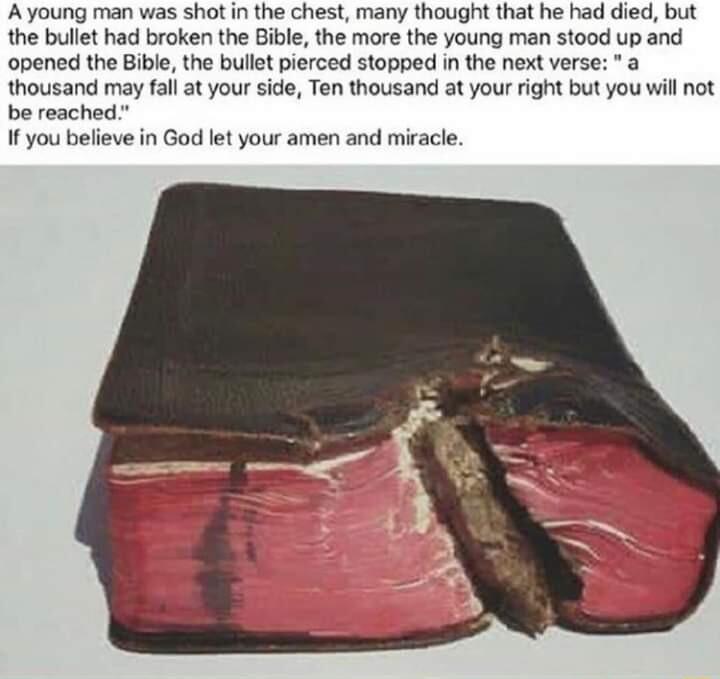 A young man was shot in the chest many thought that he had died but the bullet had broken the Bible the more the young man stood up and opened the Bible the bullet pierced stopped in the next verse a thousand may fall at your side Ten thousand at your right but you will not be reached If you believe in God let your amen and miracle