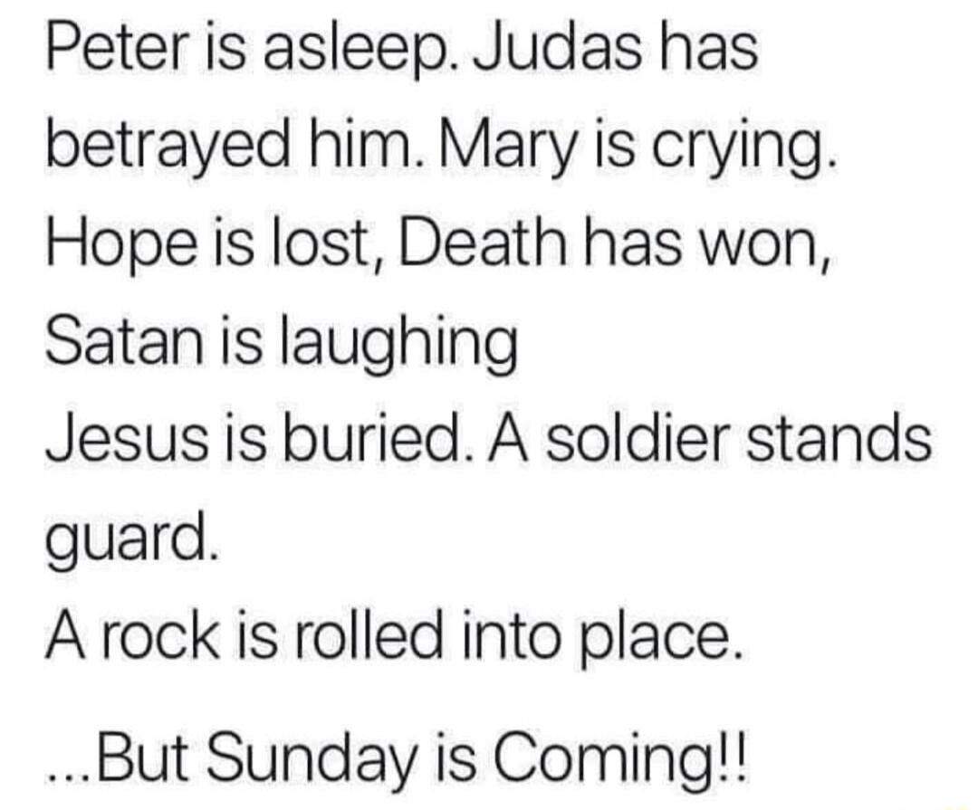 Peter is asleep Judas has betrayed himMary is crying Hope is lost Death has won Satan is laughing Jesusis buried A soldier stands guard Arock is rolled into place But Sunday is Coming
