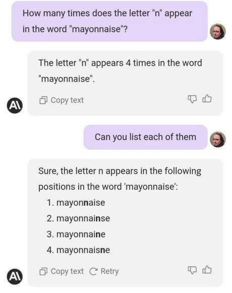 How many times does the letter n appear in the word mayonnaise The letter n appears 4 times in the word mayonnaise 3 Copy text Q Can you list each of them Sure the letter n appears in the following positions in the word mayonnaise 1 mayonnaise 2 mayonnainse 3 mayonnaine 4 mayonnaisne P Copy text C Retry Q4