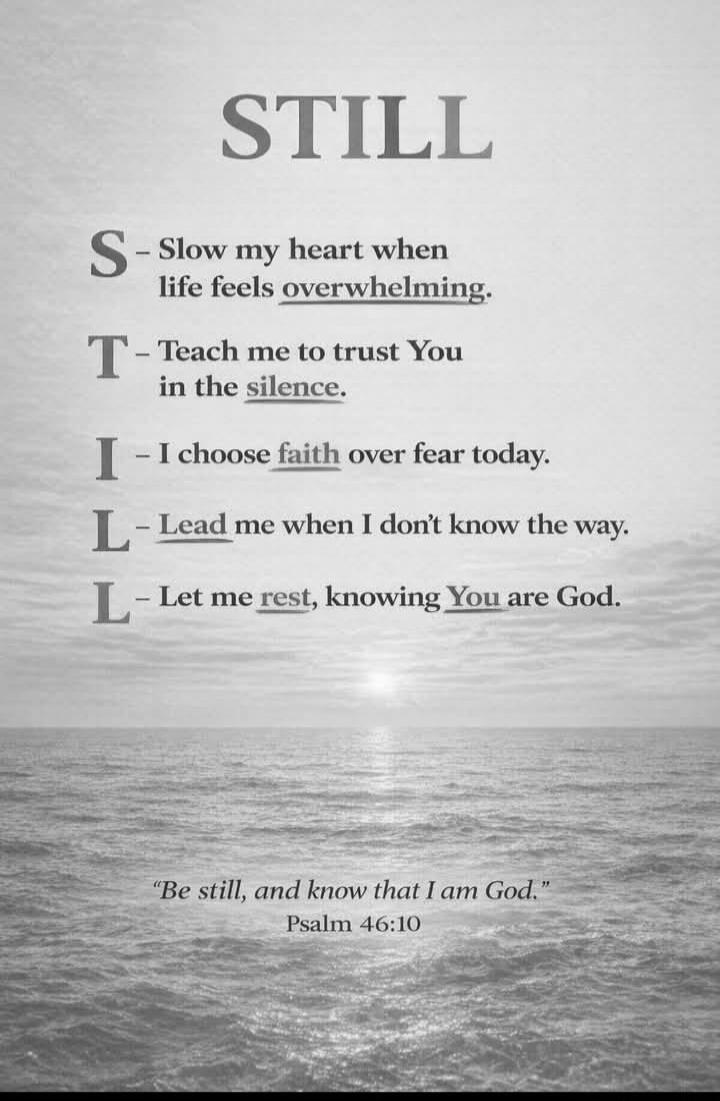 STILL S - Slow my heart when life feels overwhelming. T - Teach me to trust You in the silence. I - I choose faith over fear today. L - Lead me when I don't know the way. L - Let me rest, knowing You are God. 