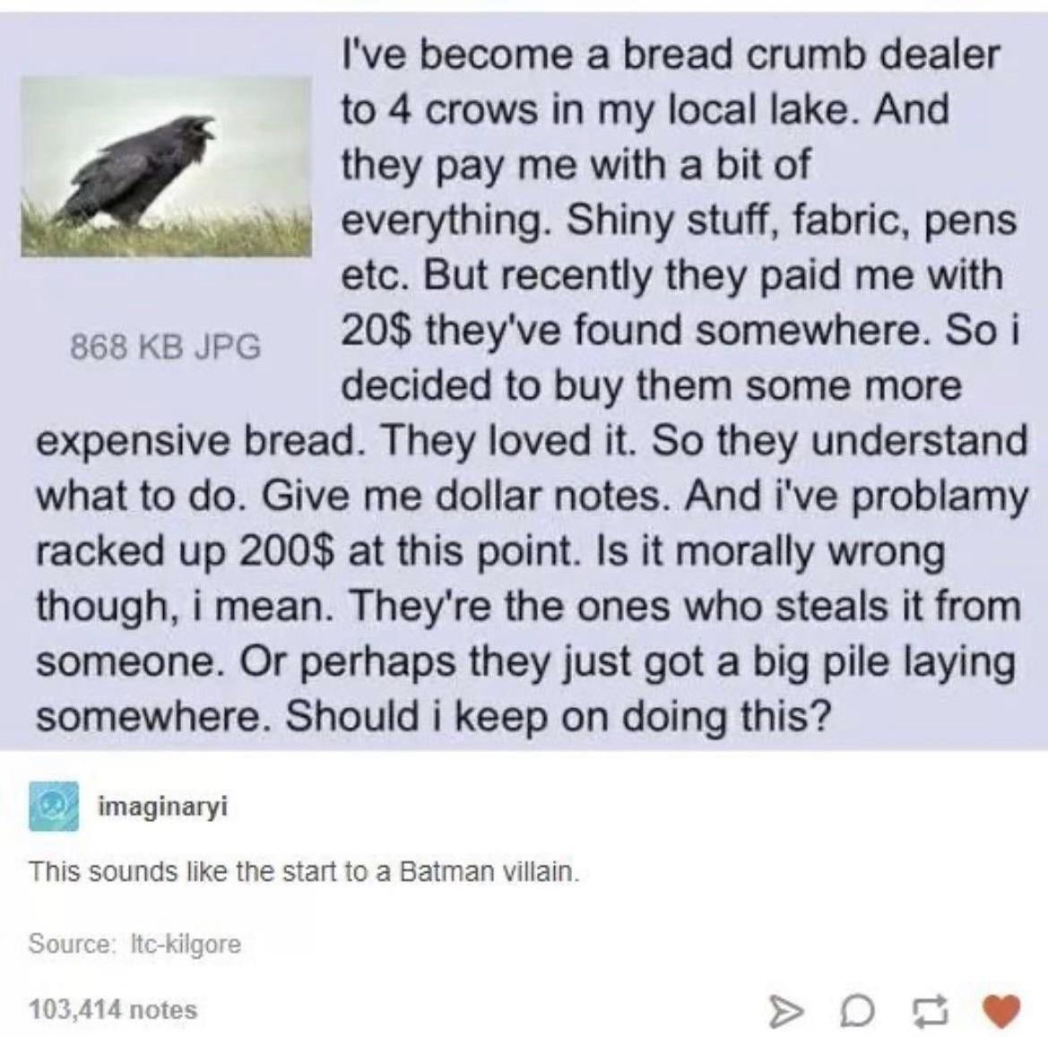 Ive become a bread crumb dealer to 4 crows in my local lake And they pay me with a bit of everything Shiny stuff fabric pens etc But recently they paid me with g8 ke upe 209 theyve found somewhere So i decided to buy them some more expensive bread They loved it So they understand what to do Give me dollar notes And ive problamy racked up 200 at this point Is it morally wrong though i mean Theyre t