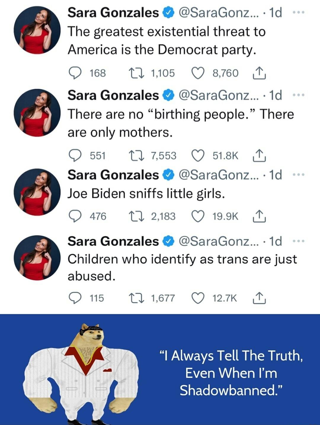 Sara Gonzales SaraGonz 1d The greatest existential threat to America is the Democrat party Qs M o5 O smo M Sara Gonzales SaraGonz 1d There are no birthing people There are only mothers Q sisk Ny Sara Gonzales SaraGonz 1d Joe Biden sniffs little girls Qae M2 Qvsk 551 Sara Gonzales SaraGonz 1d Children who identify as trans are just abused O s 16 Q ik Always Tell The Truth Even When Im Shadowbanned