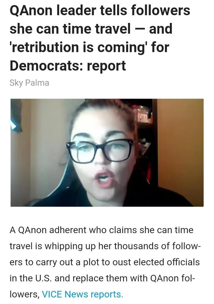 QAnon leader tells followers she can time travel and retribution is coming for Democrats report Sky Palma A QAnon adherent who claims she can time travel is whipping up her thousands of follow ers to carry out a plot to oust elected officials in the US and replace them with QAnon fol lowers VICE News reports